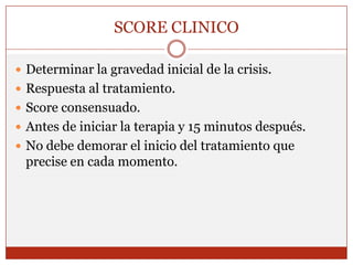 SCORE CLINICODeterminar la gravedad inicial de la crisis.Respuesta al tratamiento.Score consensuado.Antes de iniciar la terapia y 15 minutos después.No debe demorar el inicio del tratamiento que precise en cada momento.