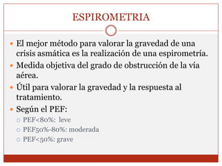 ESPIROMETRIAEl mejor método para valorar la gravedad de una crisis asmática es la realización de una espirometría.Medida objetiva del grado de obstrucción de la vía aérea.Útil para valorar la gravedad y la respuesta al tratamiento.     Según el PEF:PEF<80%:  levePEF50%-80%: moderadaPEF<50%: grave
