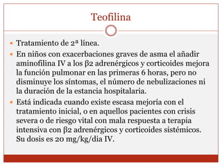 TeofilinaTratamiento de 2ª línea. En niños con exacerbaciones graves de asma el añadir aminofilina IV a los β2 adrenérgicos y corticoides mejora la función pulmonar en las primeras 6 horas, pero no disminuye los síntomas, el número de nebulizaciones ni la duración de la estancia hospitalaria.Está indicada cuando existe escasa mejoría con el tratamiento inicial, o en aquellos pacientes con crisis severa o de riesgo vital con mala respuesta a terapia intensiva con β2 adrenérgicos y corticoides sistémicos. Su dosis es 20 mg/kg/dia IV. 