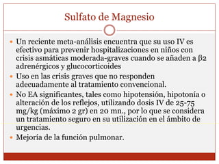 Sulfato de MagnesioUn reciente meta-análisis encuentra que su uso IV es efectivo para prevenir hospitalizaciones en niños con crisis asmáticas moderada-graves cuando se añaden a β2 adrenérgicos y glucocorticoidesUso en las crisis graves que no responden adecuadamente al tratamiento convencional. No EA significantes, tales como hipotensión, hipotonía o alteración de los reflejos, utilizando dosis IV de 25-75 mg/kg (máximo 2 gr) en 20 mn., por lo que se considera un tratamiento seguro en su utilización en el ámbito de urgencias.Mejoría de la función pulmonar.