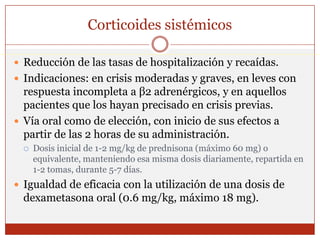Corticoides sistémicosReducción de las tasas de hospitalización y recaídas.Indicaciones: en crisis moderadas y graves, en leves con respuesta incompleta a β2 adrenérgicos, y en aquellos pacientes que los hayan precisado en crisis previas.Vía oral como de elección, con inicio de sus efectos a partir de las 2 horas de su administración.Dosis inicial de 1-2 mg/kg de prednisona (máximo 60 mg) o equivalente, manteniendo esa misma dosis diariamente, repartida en 1-2 tomas, durante 5-7 días. Igualdad de eficacia con la utilización de una dosis de dexametasona oral (0.6 mg/kg, máximo 18 mg).