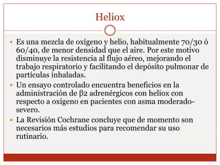 HelioxEs una mezcla de oxígeno y helio, habitualmente 70/30 ó 60/40, de menor densidad que el aire. Por este motivo disminuye la resistencia al flujo aéreo, mejorando el trabajo respiratorio y facilitando el depósito pulmonar de partículas inhaladas. Un ensayo controlado encuentra beneficios en la administración de β2 adrenérgicos con heliox con respecto a oxígeno en pacientes con asma moderado-severo. La Revisión Cochrane concluye que de momento son necesarios más estudios para recomendar su uso rutinario.