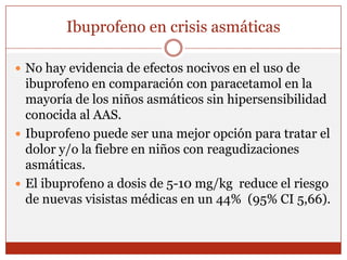 Ibuprofeno en crisis asmáticasNo hay evidencia de efectos nocivos en el uso de ibuprofeno en comparación con paracetamol en la mayoría de los niños asmáticos sin hipersensibilidad conocida al AAS. Ibuprofeno puede ser una mejor opción para tratar el dolor y/o la fiebre en niños con reagudizaciones asmáticas. El ibuprofeno a dosis de 5-10 mg/kg  reduce el riesgo de nuevas visistas médicas en un 44%  (95% CI 5,66).