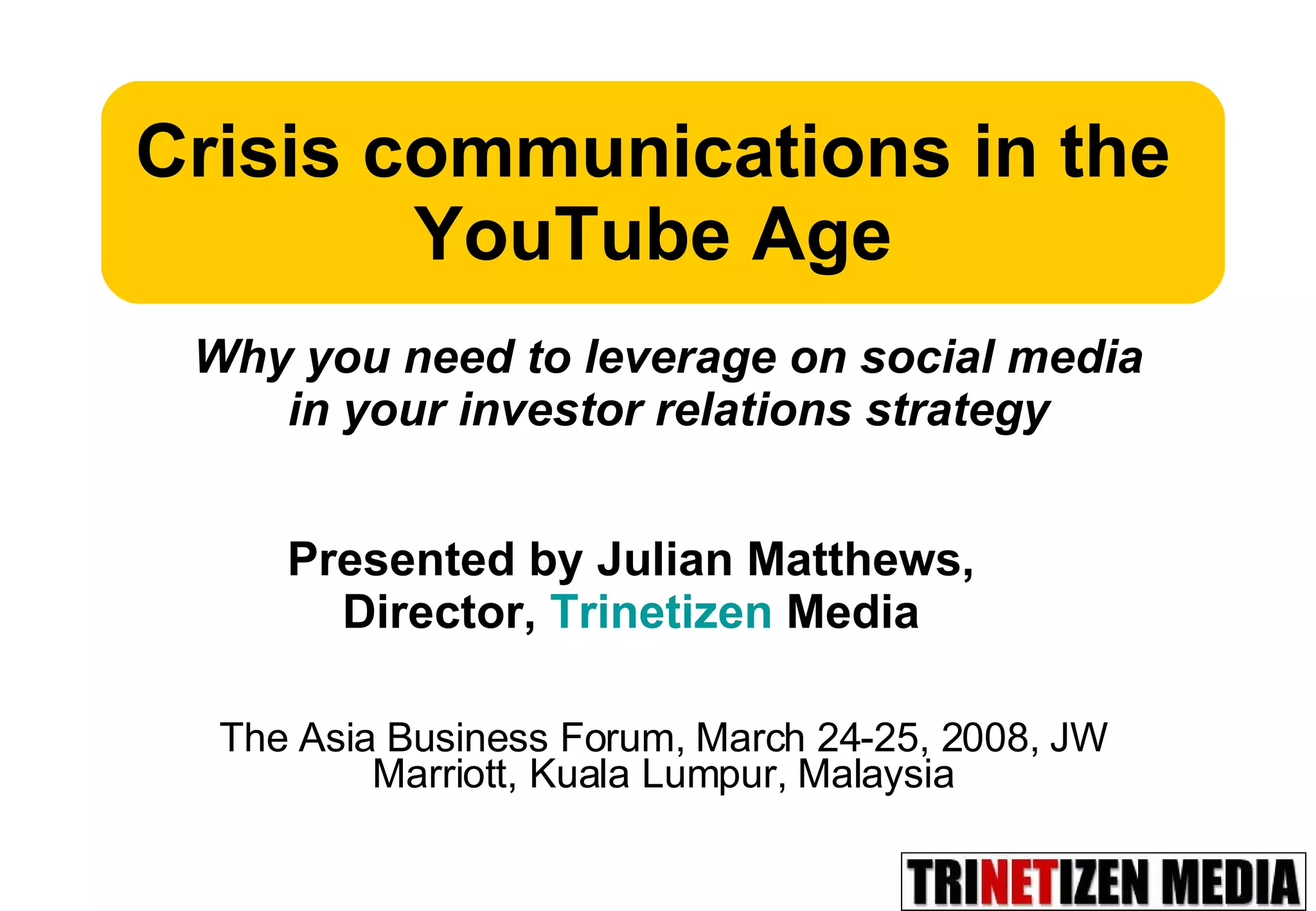The Asia Business Forum, March 24-25, 2008, JW Marriott, Kuala Lumpur, Malaysia Crisis communications in the YouTube Age Presented by Julian Matthews,  Director,  Trinetizen  Media  Why you need to leverage on social media in your investor relations strategy 