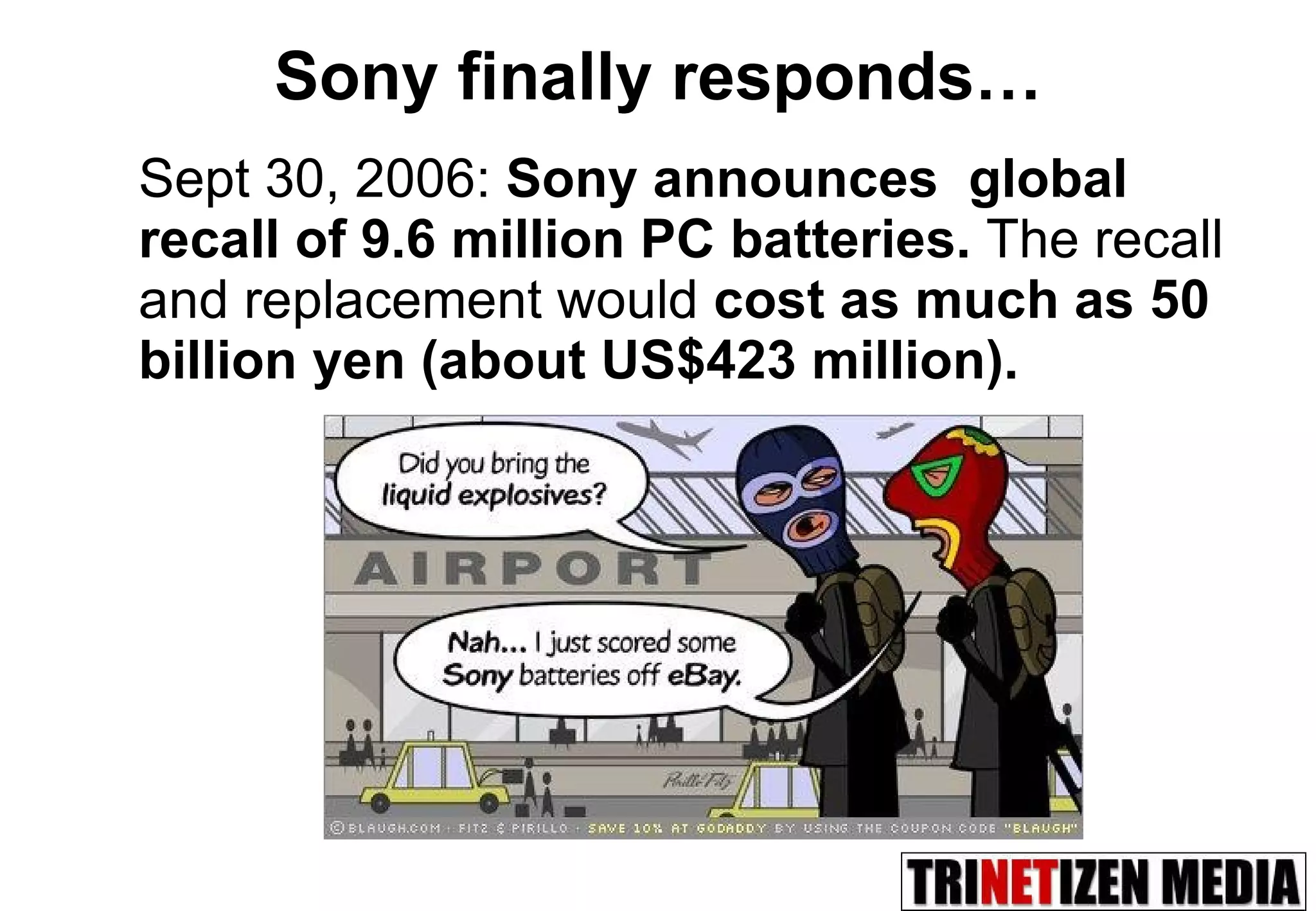 Sony finally responds… Sept 30, 2006:  Sony announces  global recall of 9.6 million PC batteries.  The recall and replacement would  cost as much as 50 billion yen (about US$423 million). 