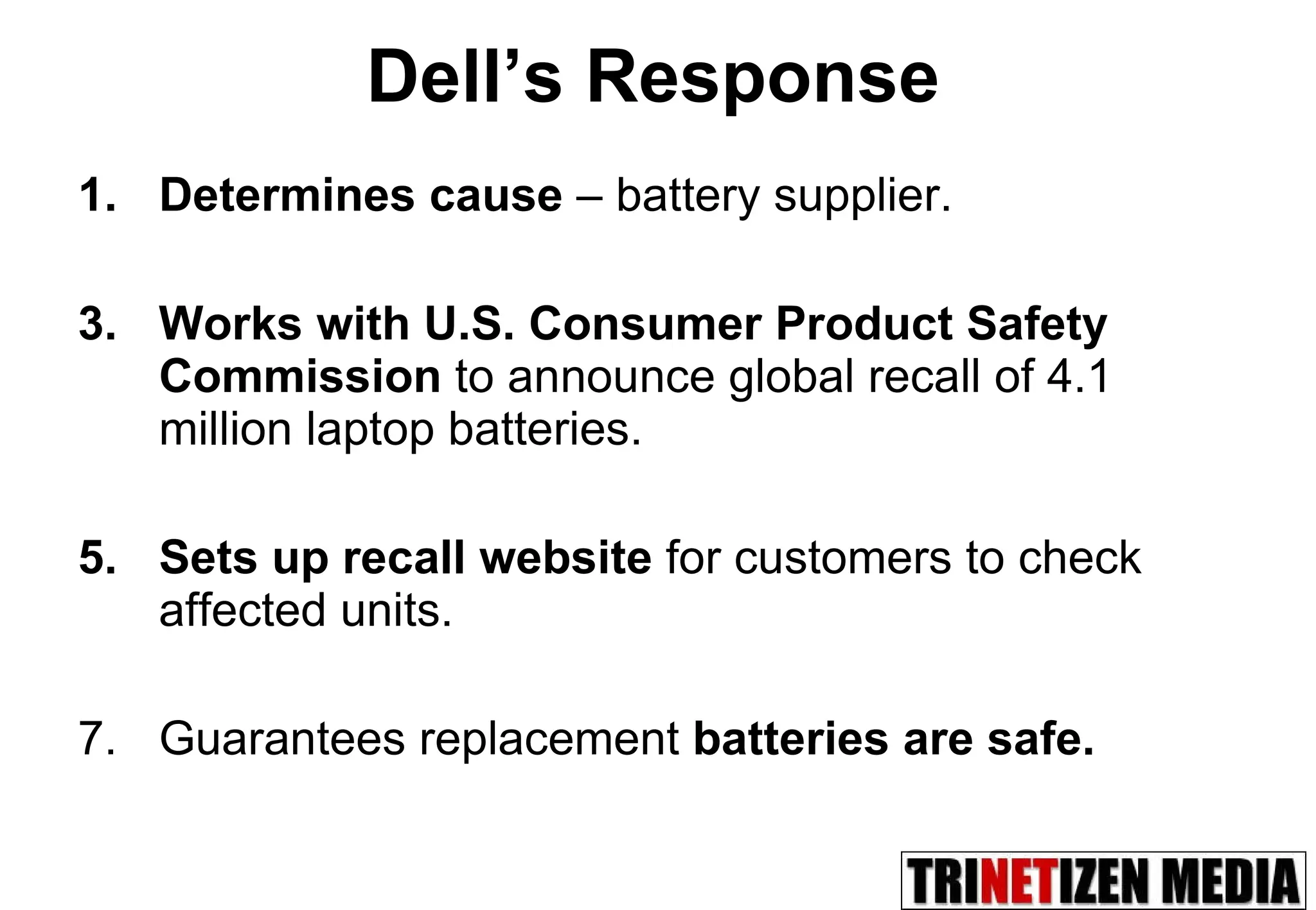 Dell’s Response Determines cause  – battery supplier. Works with U.S. Consumer Product Safety Commission  to announce global recall of 4.1 million laptop batteries. Sets up recall website  for customers to check affected units. Guarantees replacement  batteries are safe. 