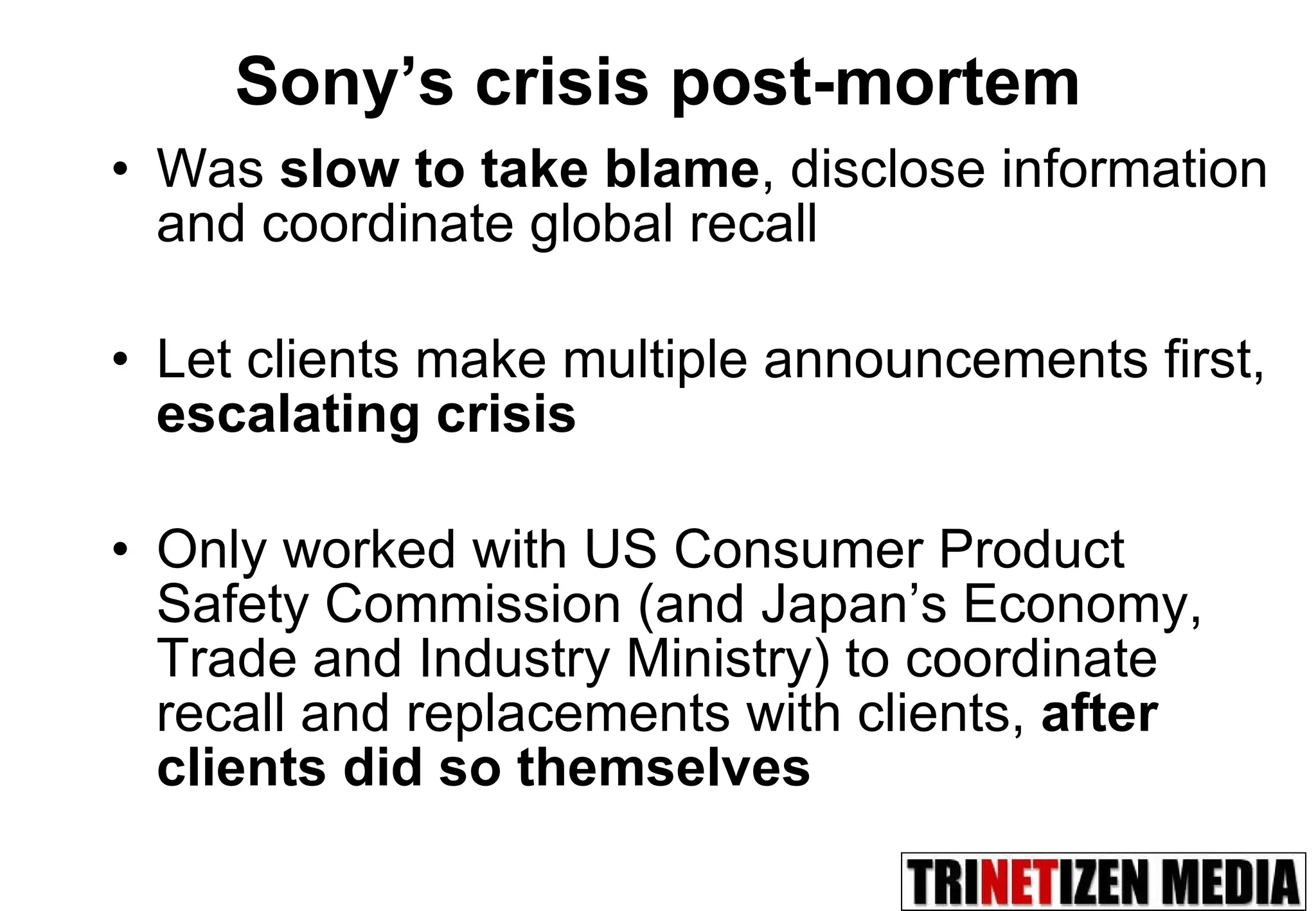 Sony’s crisis post-mortem Was  slow to take blame , disclose information and coordinate global recall Let clients make multiple announcements first,  escalating crisis Only worked with US Consumer Product Safety Commission (and Japan’s Economy, Trade and Industry Ministry) to coordinate recall and replacements with clients,  after clients did so themselves 