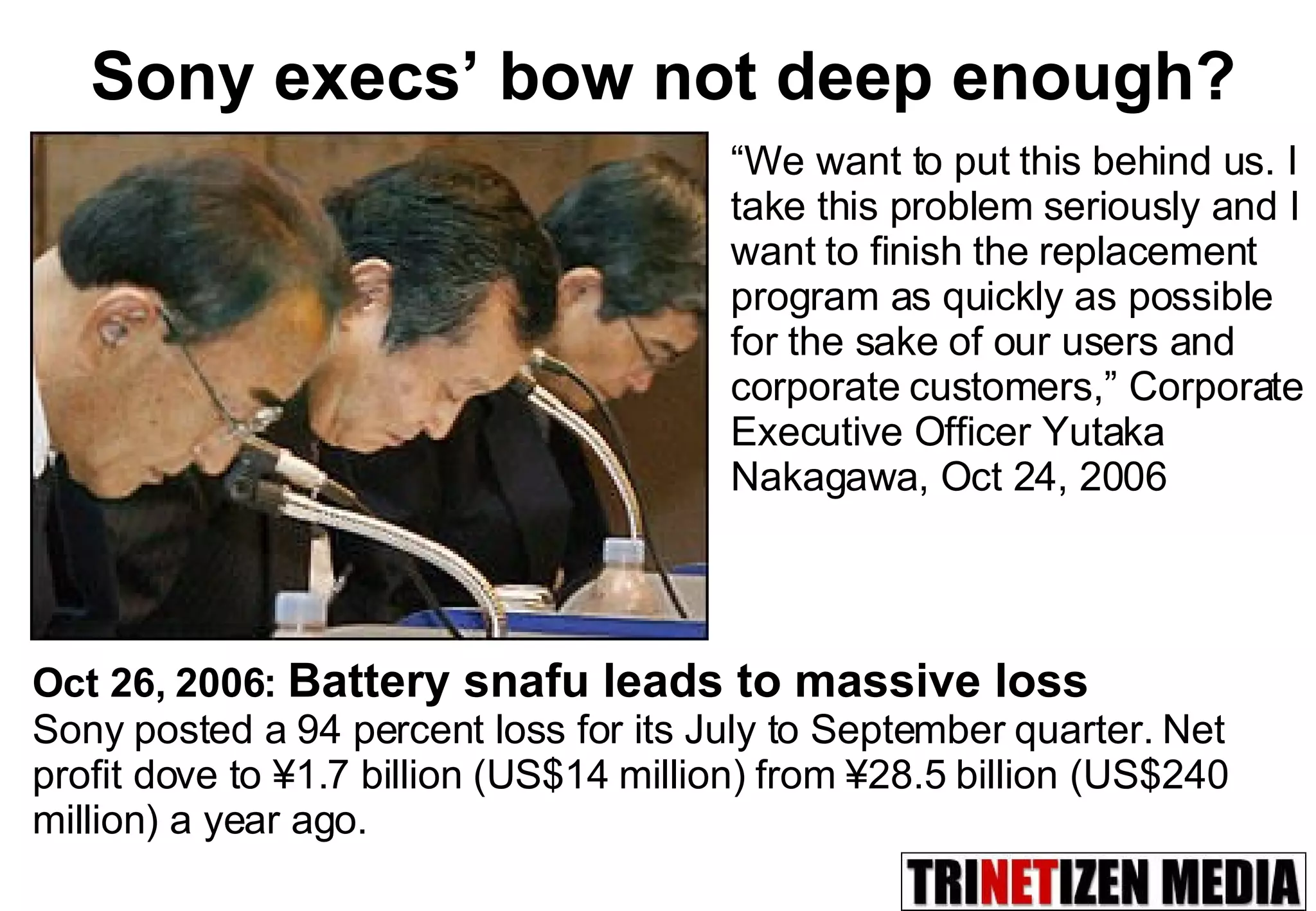 Sony execs’ bow not deep enough? “ We want to put this behind us. I take this problem seriously and I want to finish the replacement program as quickly as possible for the sake of our users and corporate customers,” Corporate Executive Officer Yutaka Nakagawa, Oct 24, 2006 Oct 26, 2006:  Battery snafu leads to massive loss   Sony posted a 94 percent loss for its July to September quarter. Net profit dove to ¥1.7 billion (US$14 million) from ¥28.5 billion (US$240 million) a year ago. 