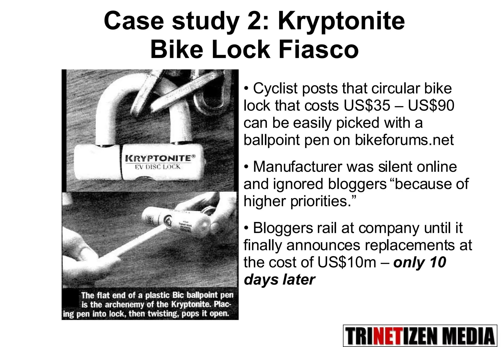 Case study 2: Kryptonite  Bike Lock Fiasco Cyclist posts that circular bike lock that costs US$35 – US$90 can be easily picked with a ballpoint pen on bikeforums.net Manufacturer was silent online and ignored bloggers “because of higher priorities.” Bloggers rail at company until it finally announces replacements at the cost of US$10m –  only 10 days later 