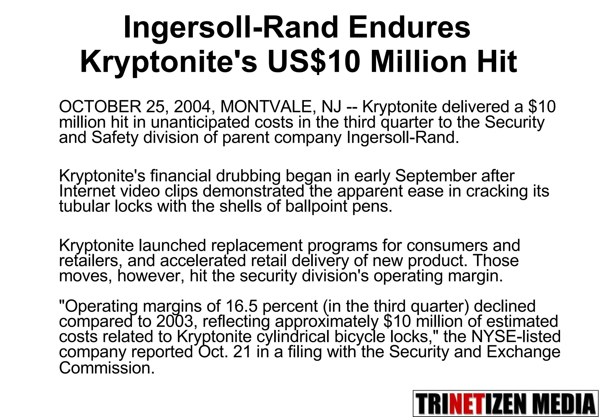 Ingersoll-Rand Endures  Kryptonite's US$10 Million Hit   OCTOBER 25, 2004, MONTVALE, NJ -- Kryptonite delivered a $10 million hit in unanticipated costs in the third quarter to the Security and Safety division of parent company Ingersoll-Rand.  Kryptonite's financial drubbing began in early September after Internet video clips demonstrated the apparent ease in cracking its tubular locks with the shells of ballpoint pens.  Kryptonite launched replacement programs for consumers and retailers, and accelerated retail delivery of new product. Those moves, however, hit the security division's operating margin.  &quot;Operating margins of 16.5 percent (in the third quarter) declined compared to 2003, reflecting approximately $10 million of estimated costs related to Kryptonite cylindrical bicycle locks,&quot; the NYSE-listed company reported Oct. 21 in a filing with the Security and Exchange Commission.   