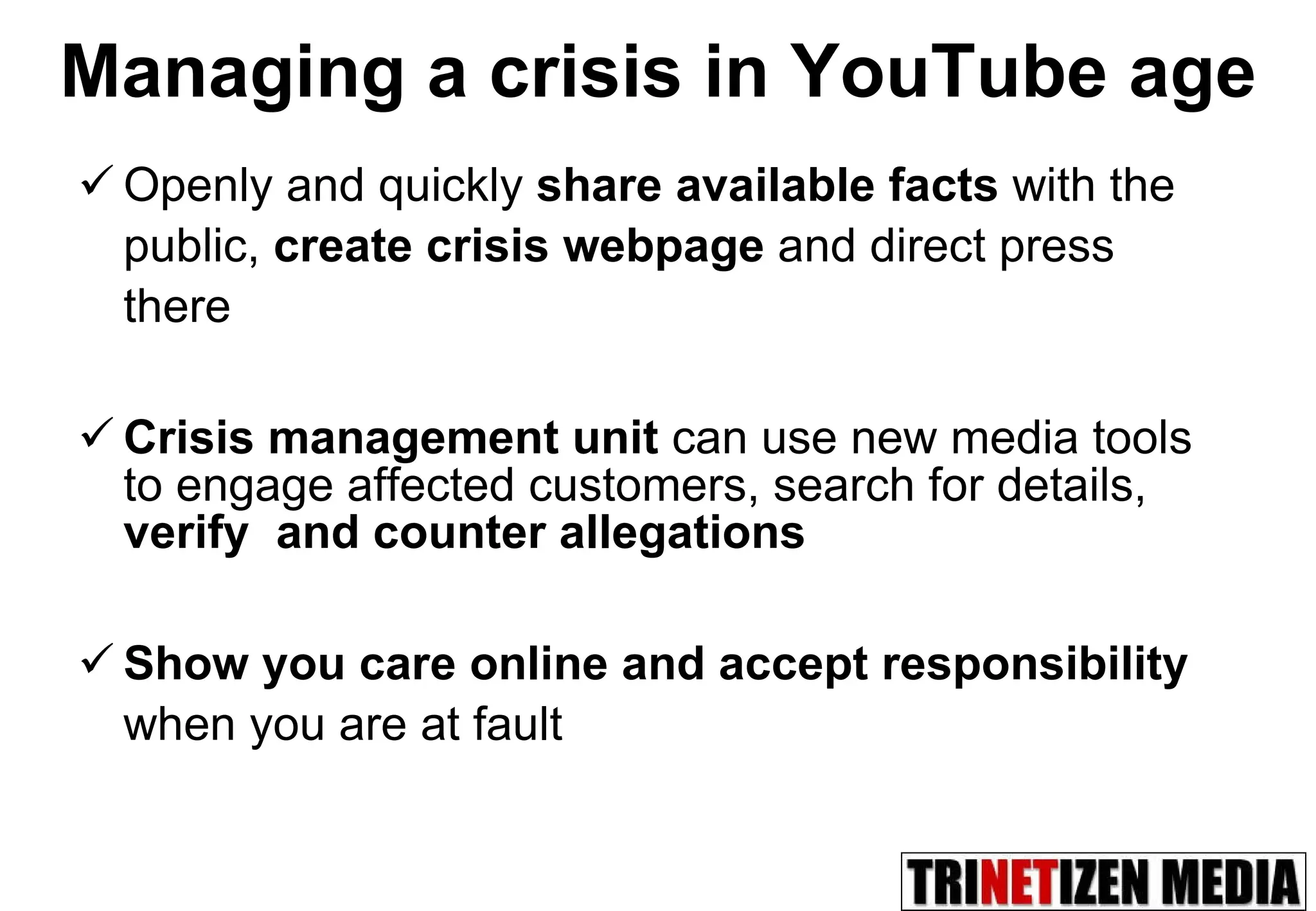 Openly and quickly  share available facts  with the public,  create crisis webpage  and direct press there Crisis management unit  can use new media tools to engage affected customers, search for details,  verify  and counter allegations Show you care online and accept responsibility  when you are at fault Managing a crisis in YouTube age 