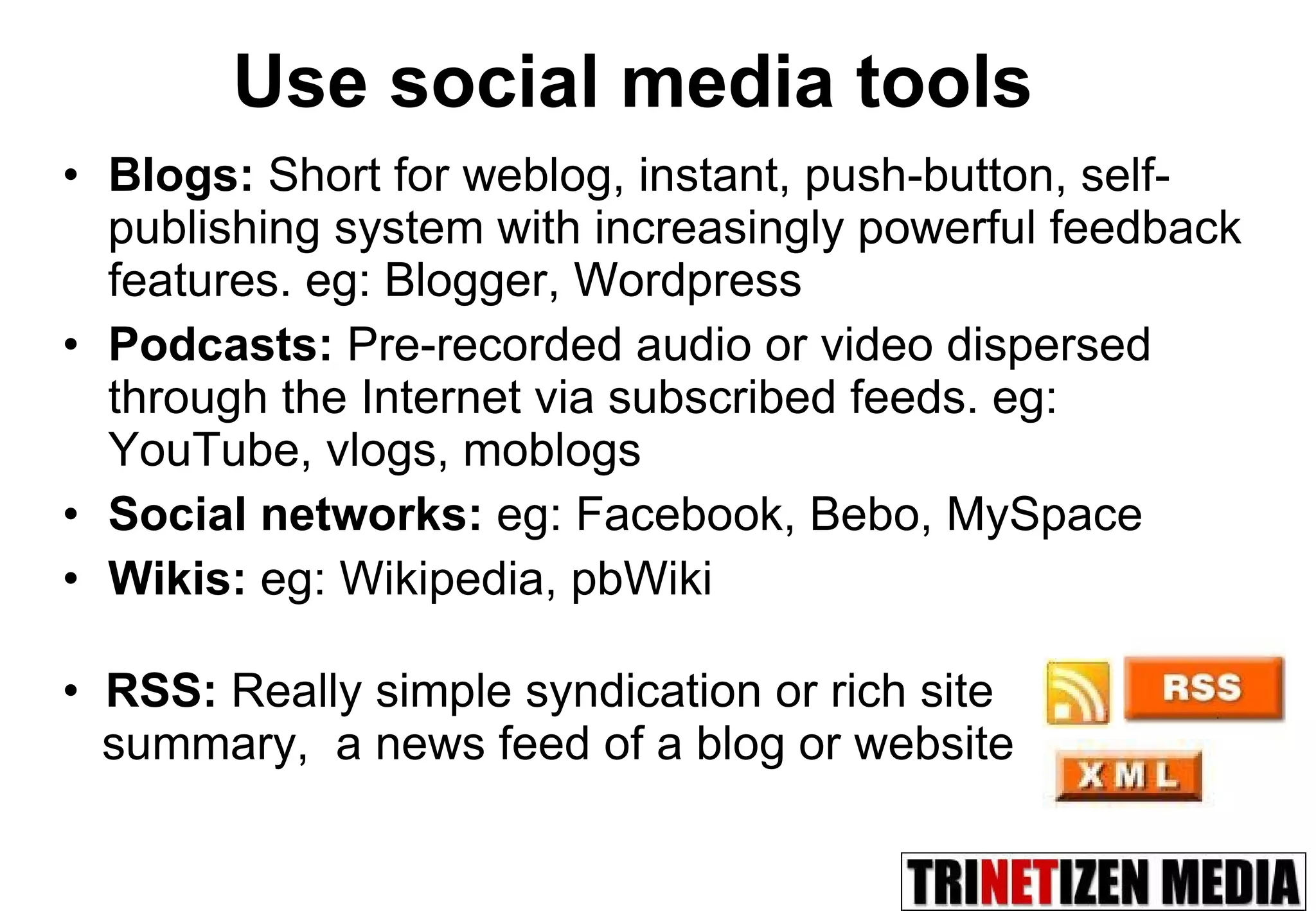 Use social media tools Blogs:   Short for weblog,   instant, push-button, self-publishing system  with increasingly powerful feedback features. eg: Blogger, Wordpress Podcasts:  Pre-recorded audio or video dispersed through the Internet via subscribed feeds.   eg: YouTube,   vlogs, moblogs Social networks:  eg: Facebook, Bebo, MySpace Wikis:  eg: Wikipedia, pbWiki RSS:  Really simple syndication or rich site  summary,  a news feed of a blog or website 