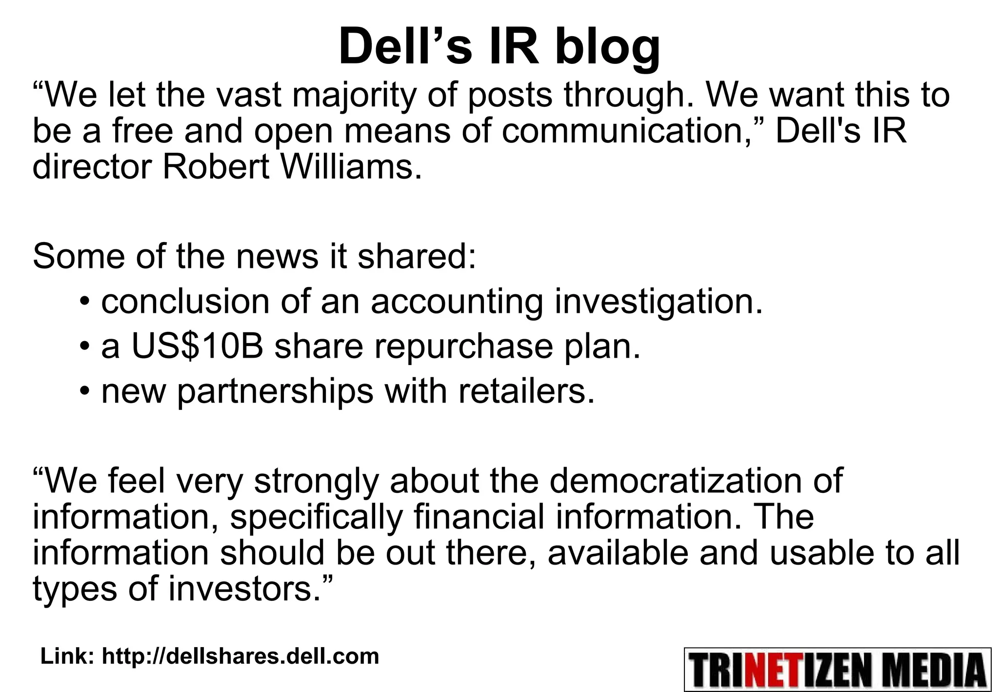 Dell’s IR blog “ We let the vast majority of posts through. We want this to be a free and open means of communication,” Dell's IR director Robert Williams. Some of the news it shared: conclusion of an accounting investigation. a US$10B share repurchase plan. new partnerships with retailers.  “ We feel very strongly about the democratization of information, specifically financial information. The information should be out there, available and usable to all types of investors.” Link: http://dellshares.dell.com 