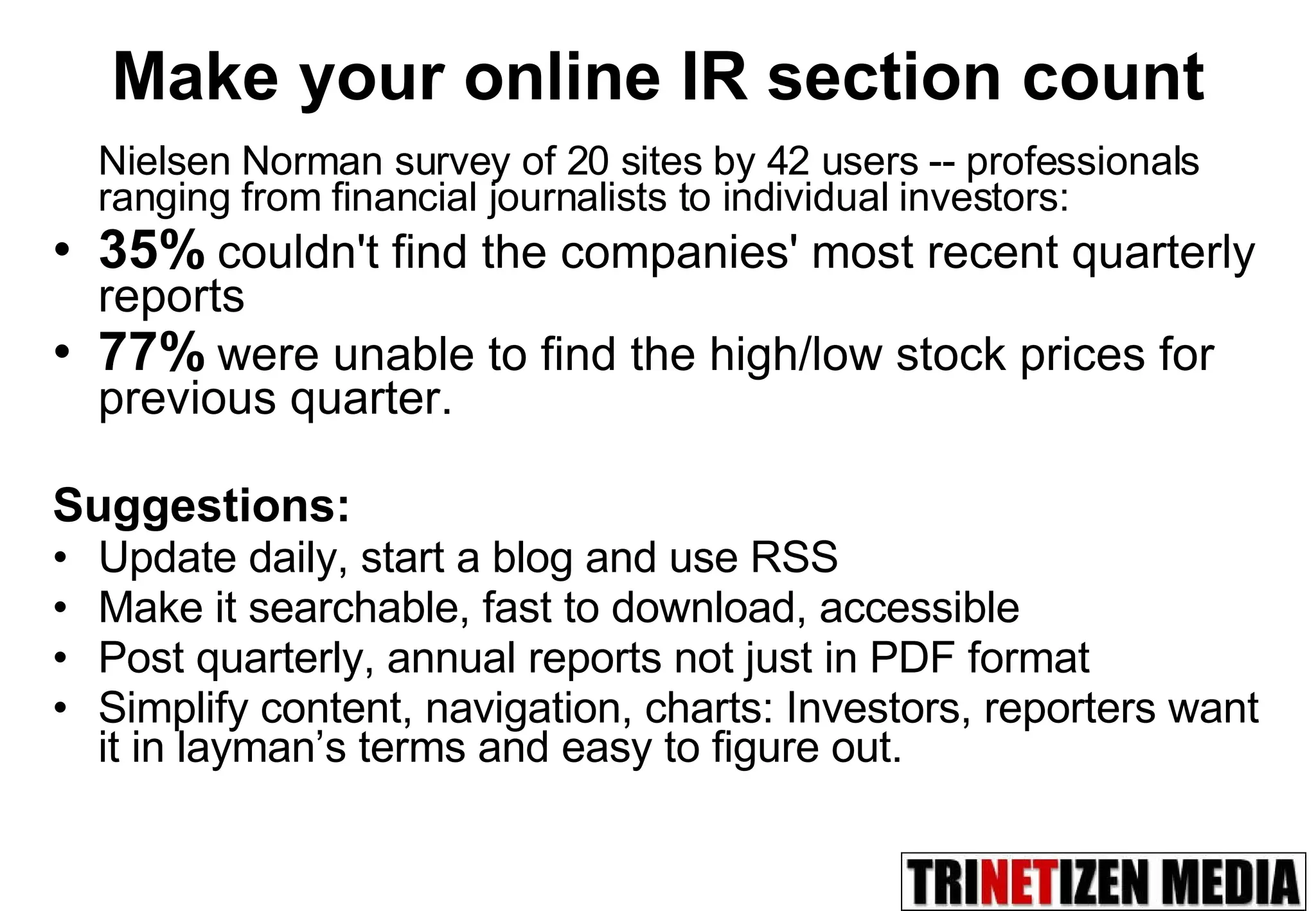 Nielsen Norman survey of 20 sites by 42 users -- professionals ranging from financial journalists to individual investors:  35%   couldn't find the companies' most recent quarterly reports 77%   were unable to find the high/low stock prices for previous quarter.  Suggestions: Update daily, start a blog and use RSS Make it searchable, fast to download, accessible Post quarterly, annual reports not just in PDF format Simplify content, navigation, charts: Investors, reporters want it in layman’s terms and easy to figure out. Make your online IR section count 