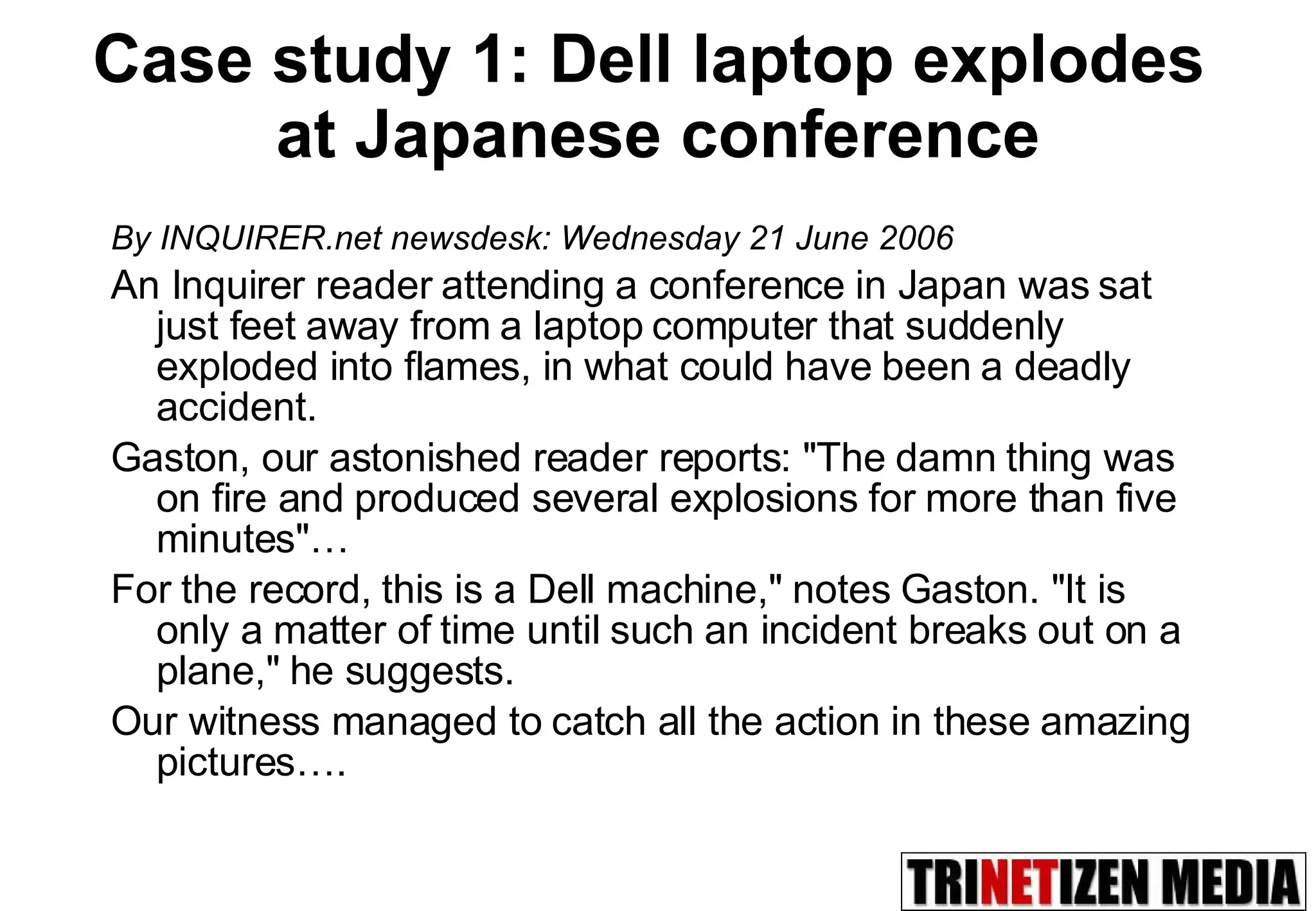 Case study 1: Dell laptop explodes  at Japanese conference By INQUIRER.net newsdesk: Wednesday 21 June 2006 An Inquirer reader attending a conference in Japan was sat just feet away from a laptop computer that suddenly exploded into flames, in what could have been a deadly accident.  Gaston, our astonished reader reports: &quot;The damn thing was on fire and produced several explosions for more than five minutes&quot;…  For the record, this is a Dell machine,&quot; notes Gaston. &quot;It is only a matter of time until such an incident breaks out on a plane,&quot; he suggests.  Our witness managed to catch all the action in these amazing pictures…. 