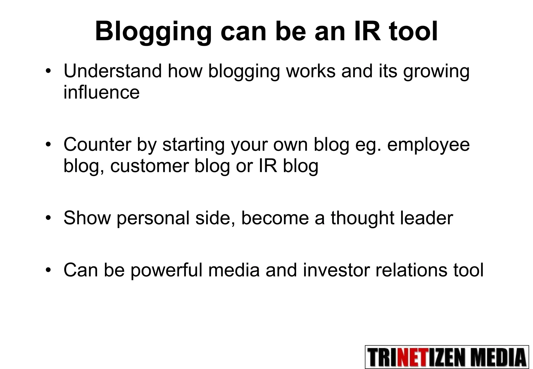 Blogging can be an IR tool Understand how blogging works and its growing influence  Counter by starting your own blog eg. employee blog, customer blog or IR blog Show personal side, become a thought leader Can be powerful media and investor relations tool 