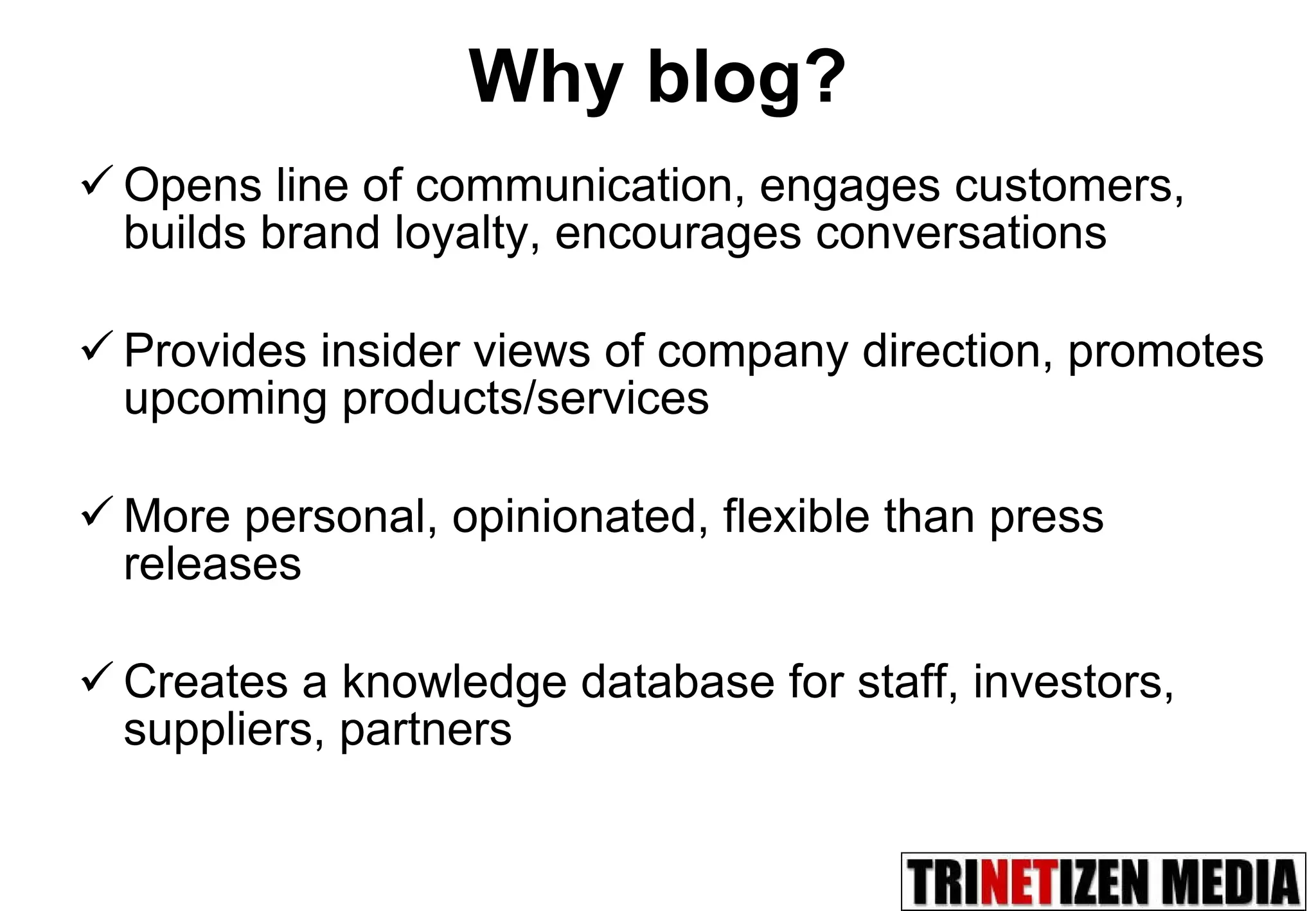 Why blog? Opens line of communication, engages customers, builds brand loyalty, encourages conversations Provides insider views of company direction, promotes upcoming products/services More personal, opinionated, flexible than press releases Creates a knowledge database for staff, investors, suppliers, partners 