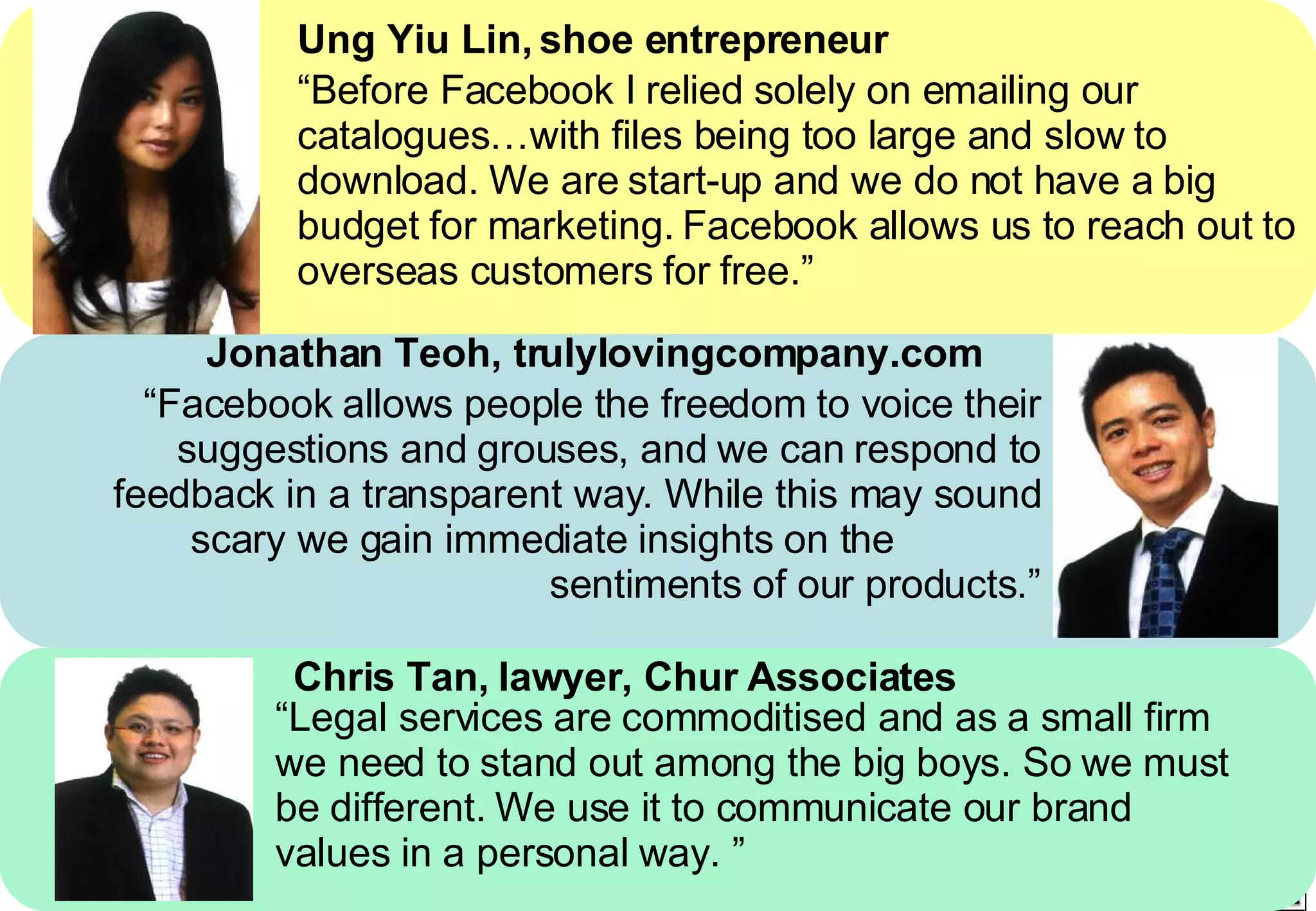 Ung Yiu Lin, shoe entrepreneur “ Before Facebook I relied solely on emailing our catalogues…with files being too large and slow to download. We are start-up and we do not have a big budget for marketing. Facebook allows us to reach out to overseas customers for free.” Jonathan Teoh, trulylovingcompany.com “ Facebook allows people the freedom to voice their suggestions and grouses, and we can respond to feedback in a transparent way. While this may sound scary we gain immediate insights on the  sentiments of our products.” Chris Tan, lawyer, Chur Associates “ Legal services are commoditised and as a small firm we need to stand out among the big boys. So we must be different. We use it to communicate our brand values in a personal way. ” 