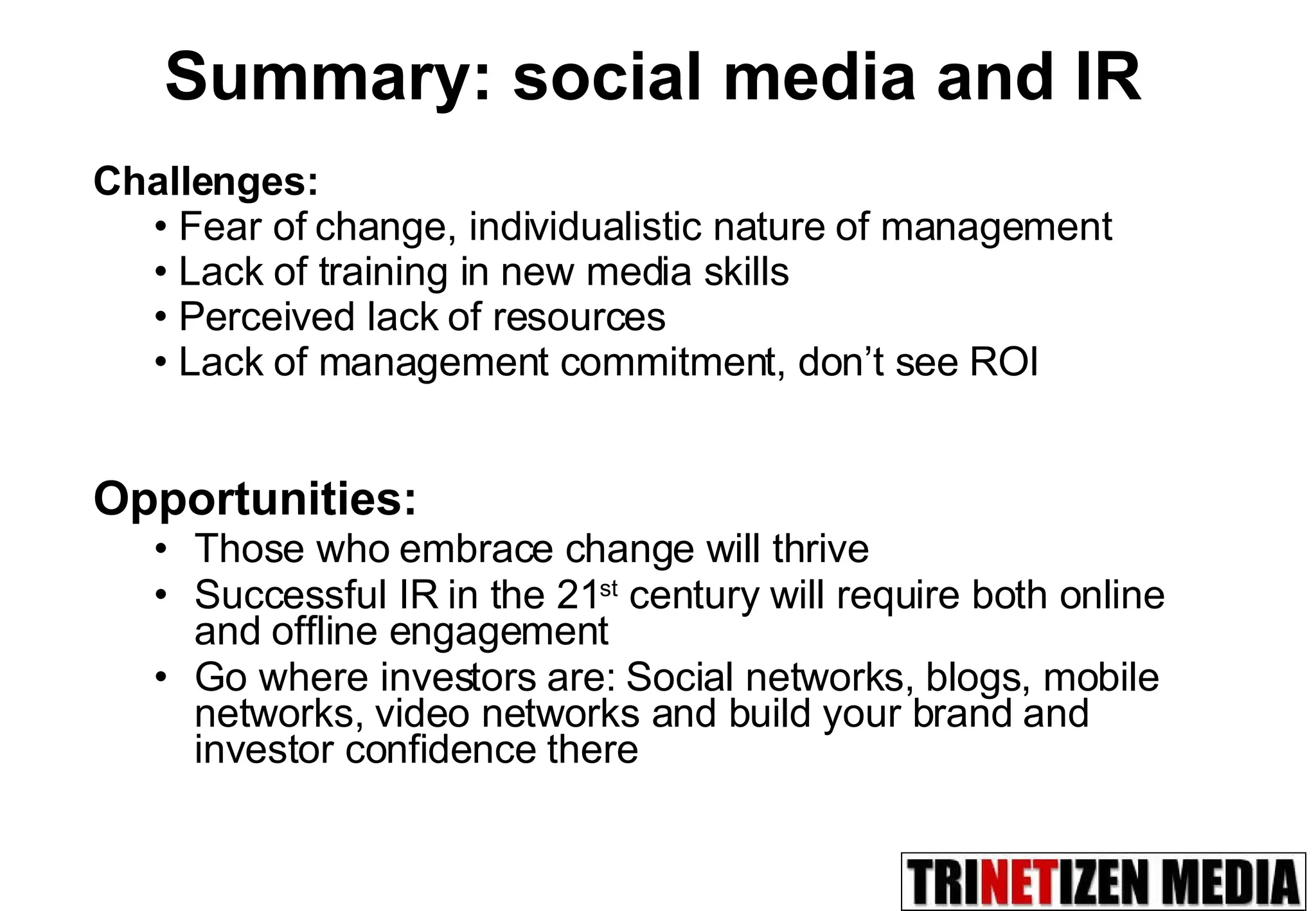 Summary: social media and IR Opportunities: Those who embrace change will thrive Successful IR in the 21 st  century will require both online and offline engagement  Go where investors are: Social networks, blogs, mobile networks, video networks and build your brand and investor confidence there Challenges:  Fear of change, individualistic nature of management Lack of training in new media skills Perceived lack of resources  Lack of management commitment, don’t see ROI 