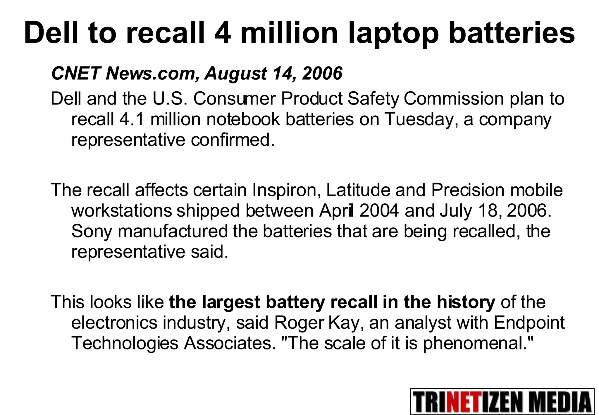 Dell to recall 4 million laptop batteries CNET News.com, August 14, 2006 Dell and the U.S. Consumer Product Safety Commission plan to recall 4.1 million notebook batteries on Tuesday, a company representative confirmed.  The recall affects certain Inspiron, Latitude and Precision mobile workstations shipped between April 2004 and July 18, 2006. Sony manufactured the batteries that are being recalled, the representative said. This looks like  the largest battery recall in the history  of the electronics industry, said Roger Kay, an analyst with Endpoint Technologies Associates. &quot;The scale of it is phenomenal.&quot;  