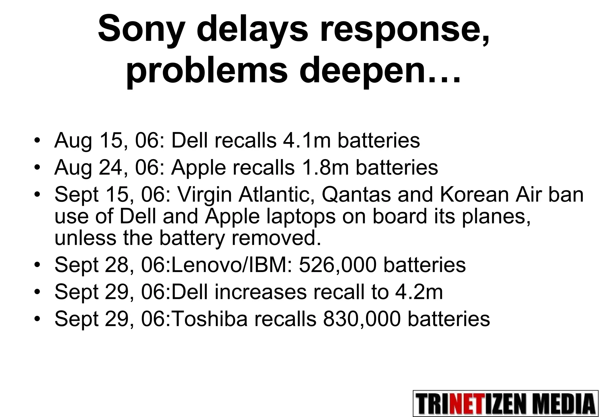 Sony delays response, problems deepen… Aug 15, 06: Dell recalls 4.1m batteries Aug 24, 06: Apple recalls 1.8m batteries Sept 15, 06: Virgin Atlantic, Qantas and Korean Air ban use of Dell and Apple laptops on board its planes, unless the battery removed. Sept 28, 06:Lenovo/IBM: 526,000 batteries Sept 29, 06:Dell increases recall to 4.2m  Sept 29, 06:Toshiba recalls 830,000 batteries 