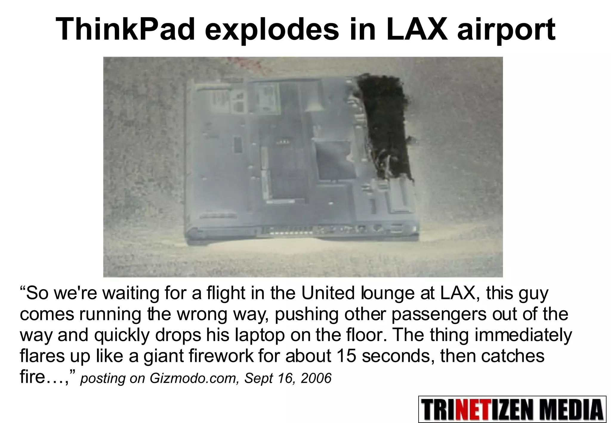 ThinkPad explodes in LAX airport “ So we're waiting for a flight in the United lounge at LAX, this guy comes running the wrong way, pushing other passengers out of the way and quickly drops his laptop on the floor. The thing immediately flares up like a giant firework for about 15 seconds, then catches fire…,”   posting on Gizmodo.com, Sept 16, 2006 