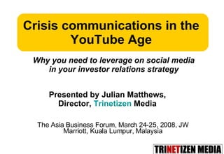 The Asia Business Forum, March 24-25, 2008, JW Marriott, Kuala Lumpur, Malaysia Crisis communications in the YouTube Age Presented by Julian Matthews,  Director,  Trinetizen  Media  Why you need to leverage on social media in your investor relations strategy 