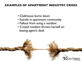EXAMPLES OF APARTMENT INDUSTRY CRISES


      • Clubhouse burns down
      • Suicide in apartment community
      • Fallout from suing a resident
      • Crazed resident throws herself on
        leasing agent’s desk
 