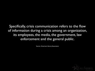 Speciﬁcally, crisis communication refers to the ﬂow
of information during a crisis among an organization,
    its employees, the media, the government, law
         enforcement and the general public.
                  Source: American Library Association
 