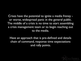 Crises have the potential to ignite a media frenzy -
 or worse, widespread panic in the general public.
The middle of a crisis is no time to start assembling
a crisis management team or to begin reaching out
                   to the media.

 Have an approach that is pre-deﬁned and details
 chain of command, response time expectations
                and rally points.
 