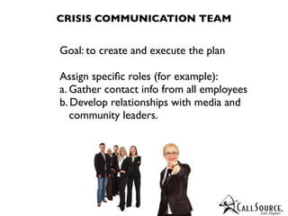 CRISIS COMMUNICATION TEAM


Goal: to create and execute the plan

Assign speciﬁc roles (for example):
a. Gather contact info from all employees
b. Develop relationships with media and
   community leaders.
 