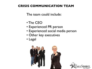 CRISIS COMMUNICATION TEAM

   The team could include:

   • The CEO
   • Experienced PR person
   • Experienced social media person
   • Other key executives
   • Legal
 