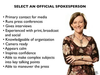 SELECT AN OFFICIAL SPOKESPERSON


• Primary contact for media
• Runs press conferences
• Gives interviews
• Experienced with print, broadcast
  and social
• Knowledgeable of organization
• Camera ready
• Appears calm
• Inspires conﬁdence
• Able to make complex subjects
  into key talking points
• Able to maneuver the press
 