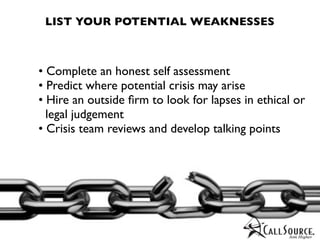 LIST YOUR POTENTIAL WEAKNESSES



• Complete an honest self assessment
• Predict where potential crisis may arise
• Hire an outside ﬁrm to look for lapses in ethical or
  legal judgement
• Crisis team reviews and develop talking points
 