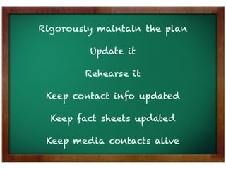 Rigorously maintain the plan

         Update it

        Rehearse it

 Keep contact info updated

  Keep fact sheets updated

 Keep media contacts alive
 