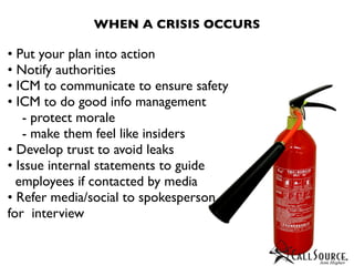 WHEN A CRISIS OCCURS

• Put your plan into action
• Notify authorities
• ICM to communicate to ensure safety
• ICM to do good info management
   - protect morale
   - make them feel like insiders
• Develop trust to avoid leaks
• Issue internal statements to guide
  employees if contacted by media
• Refer media/social to spokesperson
for interview
 