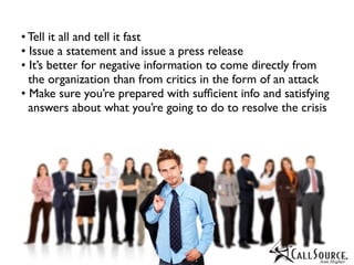 • Tell it all and tell it fast
• Issue a statement and issue a press release
• It’s better for negative information to come directly from
  the organization than from critics in the form of an attack
• Make sure you’re prepared with sufﬁcient info and satisfying
  answers about what you’re going to do to resolve the crisis
 