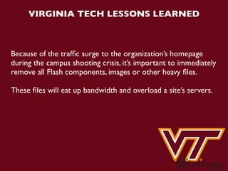 VIRGINIA TECH LESSONS LEARNED



Because of the trafﬁc surge to the organization’s homepage
during the campus shooting crisis, it’s important to immediately
remove all Flash components, images or other heavy ﬁles.

These ﬁles will eat up bandwidth and overload a site’s servers.
 