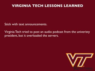 VIRGINIA TECH LESSONS LEARNED



Stick with text announcements.

Virginia Tech tried to post an audio podcast from the univeristy
president, but it overloaded the servers.
 