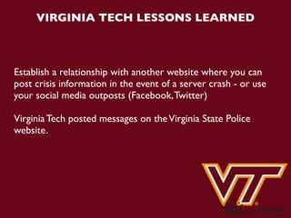 VIRGINIA TECH LESSONS LEARNED



Establish a relationship with another website where you can
post crisis information in the event of a server crash - or use
your social media outposts (Facebook, Twitter)

Virginia Tech posted messages on the Virginia State Police
website.
 