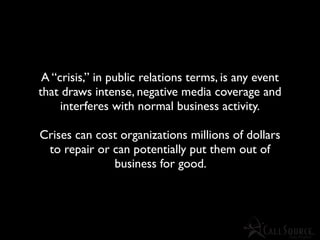 A “crisis,” in public relations terms, is any event
that draws intense, negative media coverage and
     interferes with normal business activity.

Crises can cost organizations millions of dollars
 to repair or can potentially put them out of
              business for good.
 