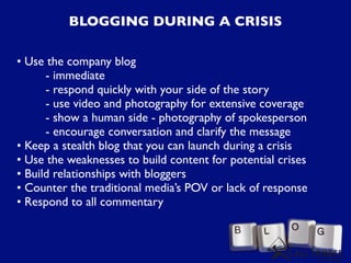 BLOGGING DURING A CRISIS

• Use the company blog
      - immediate
      - respond quickly with your side of the story
      - use video and photography for extensive coverage
      - show a human side - photography of spokesperson
      - encourage conversation and clarify the message
• Keep a stealth blog that you can launch during a crisis
• Use the weaknesses to build content for potential crises
• Build relationships with bloggers
• Counter the traditional media’s POV or lack of response
• Respond to all commentary
 