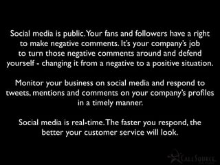 Social media is public.Your fans and followers have a right
    to make negative comments. It’s your company’s job
   to turn those negative comments around and defend
yourself - changing it from a negative to a positive situation.

  Monitor your business on social media and respond to
tweets, mentions and comments on your company’s proﬁles
                    in a timely manner.

   Social media is real-time. The faster you respond, the
          better your customer service will look.
 