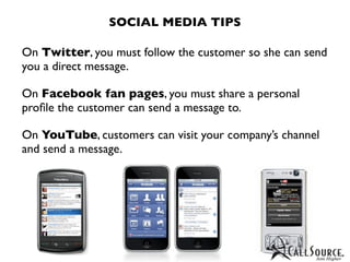 SOCIAL MEDIA TIPS

On Twitter, you must follow the customer so she can send
you a direct message.

On Facebook fan pages, you must share a personal
proﬁle the customer can send a message to.

On YouTube, customers can visit your company’s channel
and send a message.
 