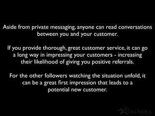 Aside from private messaging, anyone can read conversations
             between you and your customer.

 If you provide thorough, great customer service, it can go
    a long way in impressing your customers - increasing
        their likelihood of giving you positive referrals.

  For the other followers watching the situation unfold, it
       can be a great ﬁrst impression that leads to a
                  potential new customer.
 