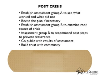 POST CRISIS
• Establish assessment group A to see what
worked and what did not
• Revise the plan if necessary
• Establish assessment group B to examine root
causes of crisis
• Assessment group B to recommend next steps
to prevent recurrence
• Go public with results of assessment
• Build trust with community
 