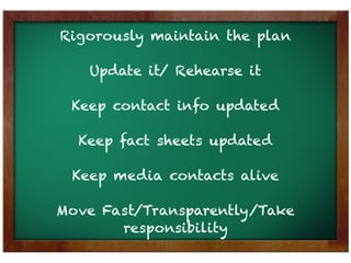 Rigorously maintain the plan

   Update it/ Rehearse it

 Keep contact info updated

  Keep fact sheets updated

 Keep media contacts alive

Move Fast/Transparently/Take
       responsibility
 