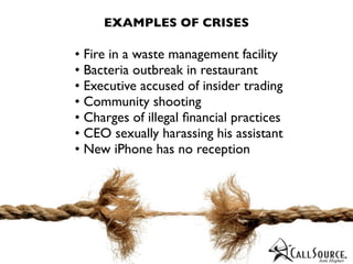 EXAMPLES OF CRISES

• Fire in a waste management facility
• Bacteria outbreak in restaurant
• Executive accused of insider trading
• Community shooting
• Charges of illegal ﬁnancial practices
• CEO sexually harassing his assistant
• New iPhone has no reception
 