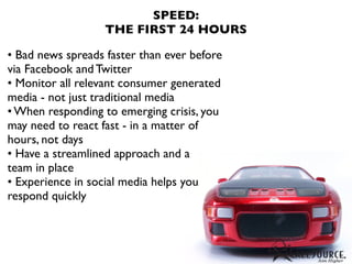 SPEED:
                   THE FIRST 24 HOURS

• Bad news spreads faster than ever before
via Facebook and Twitter
• Monitor all relevant consumer generated
media - not just traditional media
• When responding to emerging crisis, you
may need to react fast - in a matter of
hours, not days
• Have a streamlined approach and a
team in place
• Experience in social media helps you
respond quickly
 