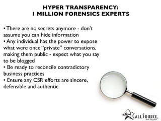 HYPER TRANSPARENCY:
           1 MILLION FORENSICS EXPERTS

• There are no secrets anymore - don’t
assume you can hide information
• Any individual has the power to expose
what were once “private” conversations,
making them public - expect what you say
to be blogged
• Be ready to reconcile contradictory
business practices
• Ensure any CSR efforts are sincere,
defensible and authentic
 